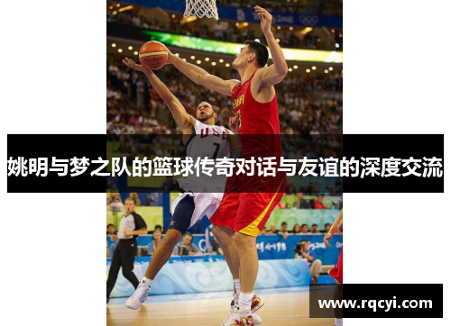 姚明与梦之队的篮球传奇对话与友谊的深度交流