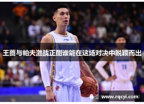 王蔷与帕夫激战正酣谁能在这场对决中脱颖而出